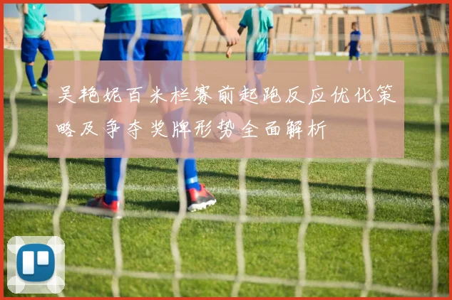 吴艳妮百米栏赛前起跑反应优化策略及争夺奖牌形势全面解析