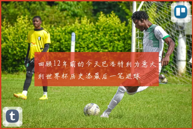 回顾12年前的今天巴洛特利为意大利世界杯历史添最后一笔进球