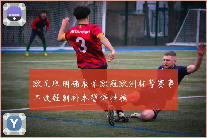欧足联明确表示欧冠欧洲杯等赛事不设强制补水暂停措施