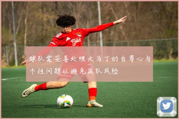 球队需妥善处理大马丁的自尊心与个性问题以避免离队风险