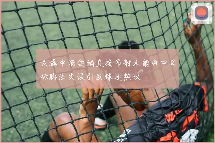 武磊中场尝试直接吊射未能命中目标脚法失误引发球迷热议