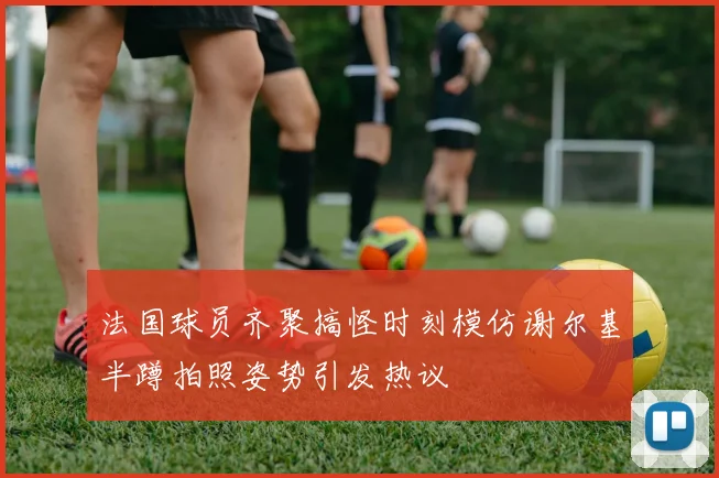 法国球员齐聚搞怪时刻模仿谢尔基半蹲拍照姿势引发热议