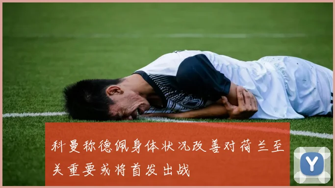 科曼称德佩身体状况改善对荷兰至关重要或将首发出战