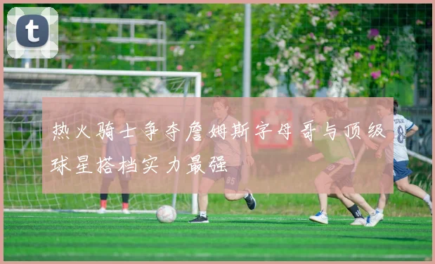 热火骑士争夺詹姆斯字母哥与顶级球星搭档实力最强