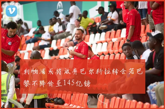 利物浦或将放弃巴尔科拉转会若巴黎不降价至145亿镑