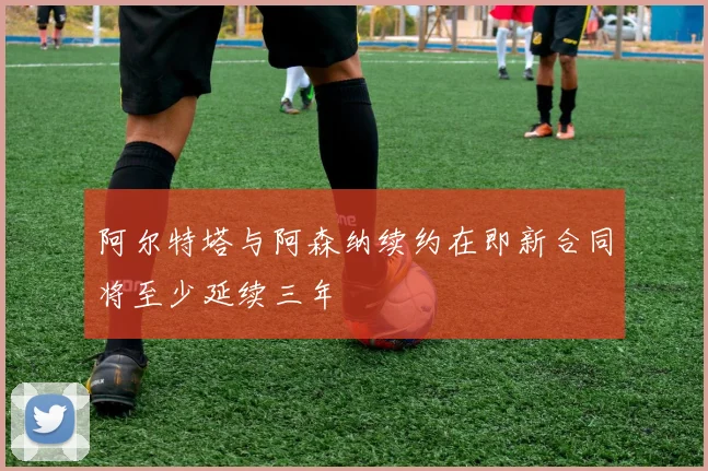 阿尔特塔与阿森纳续约在即新合同将至少延续三年