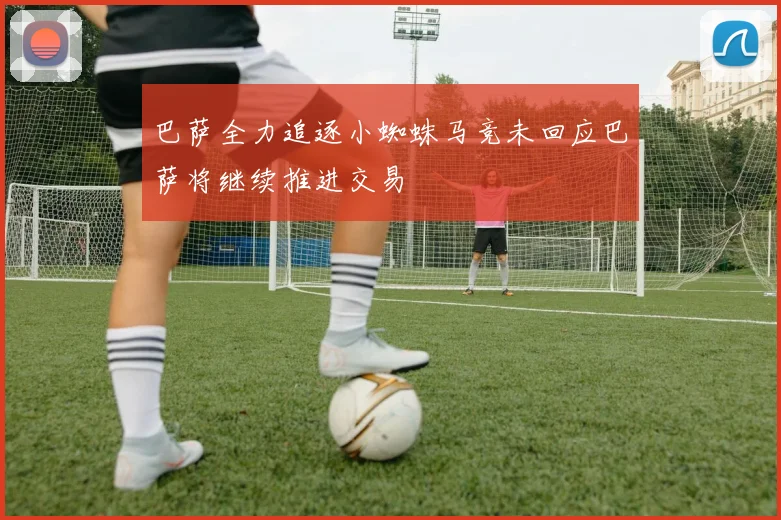 巴萨全力追逐小蜘蛛马竞未回应巴萨将继续推进交易