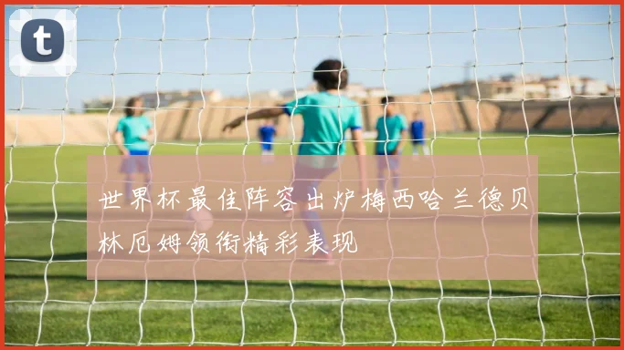 世界杯最佳阵容出炉梅西哈兰德贝林厄姆领衔精彩表现