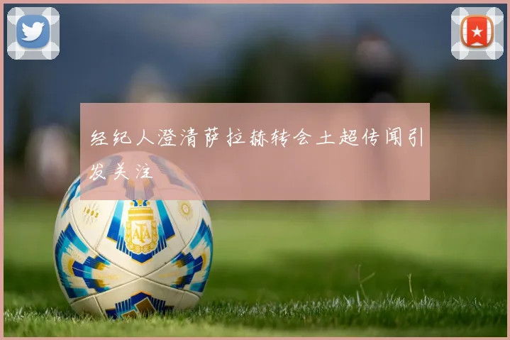 经纪人澄清萨拉赫转会土超传闻引发关注