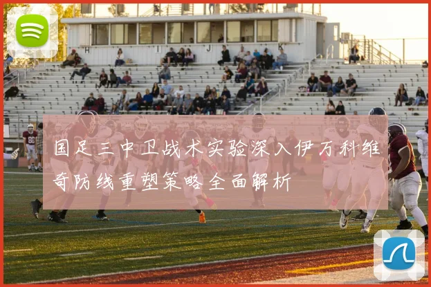 国足三中卫战术实验深入伊万科维奇防线重塑策略全面解析