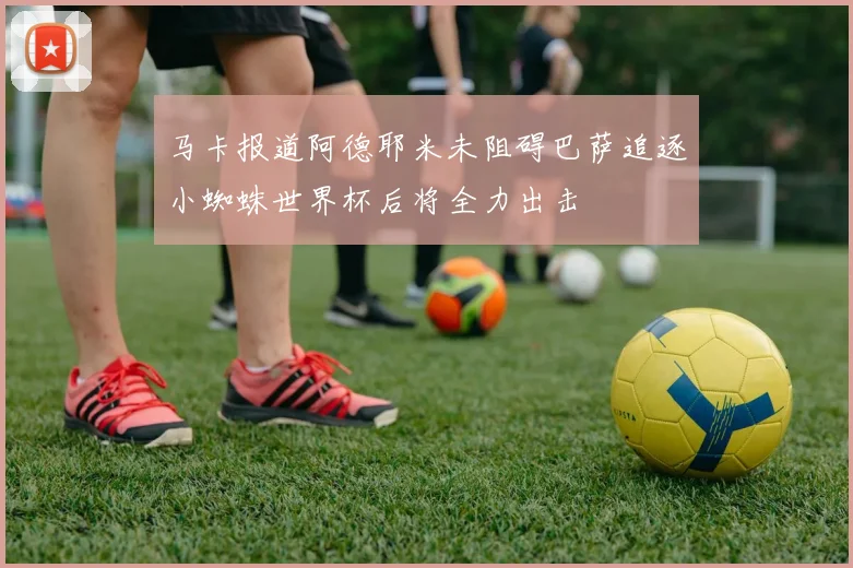 马卡报道阿德耶米未阻碍巴萨追逐小蜘蛛世界杯后将全力出击