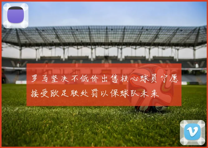 罗马坚决不低价出售核心球员宁愿接受欧足联处罚以保球队未来