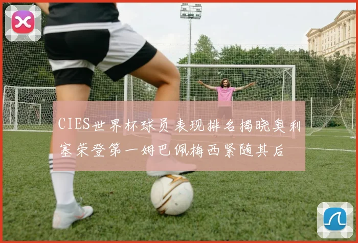 CIES世界杯球员表现排名揭晓奥利塞荣登第一姆巴佩梅西紧随其后