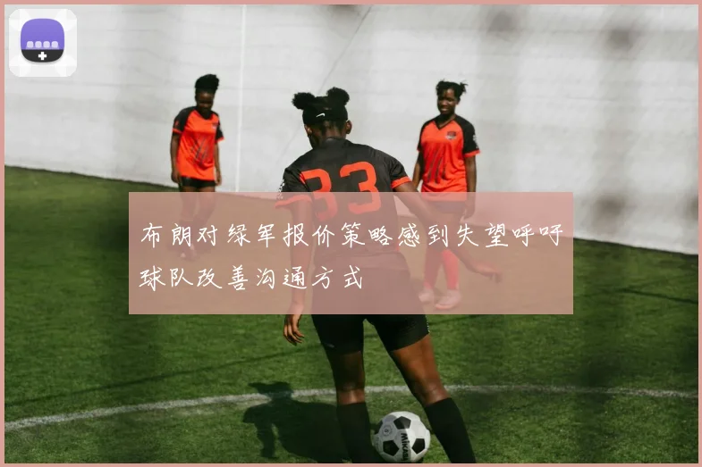 布朗对绿军报价策略感到失望呼吁球队改善沟通方式