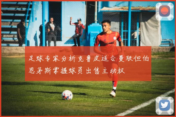 足球专家分析克鲁皮适合曼联但伯恩茅斯掌握球员出售主动权