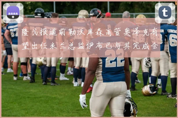 隆戈报道前勒沃库森高管奥泽克有望出任米兰总监伊布已与其完成会面