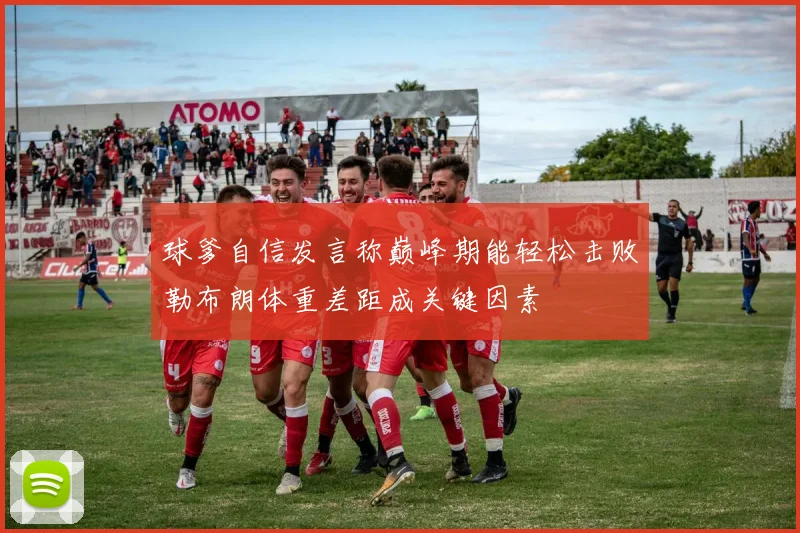 球爹自信发言称巅峰期能轻松击败勒布朗体重差距成关键因素